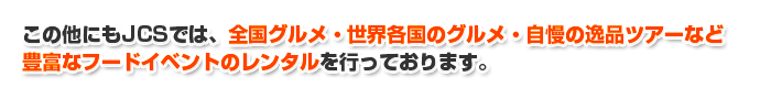 この他にもJCSでは、全国グルメ・世界各国のグルメ・自慢の逸品ツアーなど豊富なフードイベントのレンタルを行っております。